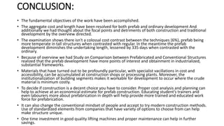 CONCLUSION:
• The fundamental objectives of the work have been accomplished.
• The aggregate cost and length have been resolved for both prefab and ordinary development And
additionally we had thought about the focal points and detriments of both construction and traditional
development by the overview directed.
• The examination shows there isn't a colossal cost contrast between the techniques (6%), prefab being
more temperate in tall structures when contrasted with regular. In the meantime the prefab
development diminishes the undertaking length, lessened by 335 days when contrasted with the
ordinary.
• Because of overview we had Study on Comparison between Prefabricated and Conventional Structures
realized that the prefab development have more points of interest and obtainment in industrialized,
substantial frameworks.
• Materials that have turned out to be profoundly particular, with specialist vacillations in cost and
accessibility, can be accumulated at construction shops or processing plants. Moreover, the
institutionalization of building segments makes it workable for development to occur where the crude
material is minimum costly.
• To decide if construction is a decent choice you have to consider. Proper cost analysis and planning can
help to achieve at an economical estimate for prefab construction. Educating student’s trainers and
even labourers more about prefabrication in depth will help provide more trained and educated work
force for prefabrication.
• It can also change the conventional mindset of people and accept to try modern construction methods.
Use of standardized elements from companies that have variety of options to choose from can help
make structure unique.
• One time investment in good quality lifting machines and proper maintenance can help in further
savings.
 