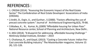 REFERENCES :
• 1. CREDAI (2014). “Assessing the Economic Impact of the Real Estate
Sector.” The Confederation of Real Estate Developers’ Associations of India
(CREDAI).
• 2.Arditi, D., Ergin, U., and Gunhan , S (2000). “Factors affecting the use of
precast concrete system.” Journal of Architectural Engineering,6(3), 79-86.
• 3.Wadwa, K., N., Kumar, N.,(2009) “Affordable housing For Urban Poor.”
National Resource center, School of Planning and Architecture, New Delhi..
• 4..MGI (2014). “A blueprint for addressing affordable housing Challenge ”
McKinsey Global Institute, October – 2014
• 5. Chaitanya, R., and Goyal, (2013). “Casting a Concrete Future: Indian Pre-
Cast concrete Building Industry.” The Masterbuilder magazine, Volume 15
(4), 121-126.
 