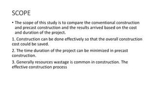 SCOPE
• The scope of this study is to compare the conventional construction
and precast construction and the results arrived based on the cost
and duration of the project.
1. Construction can be done effectively so that the overall construction
cost could be saved.
2. The time duration of the project can be minimized in precast
construction.
3. Generally resources wastage is common in construction. The
effective construction process
 