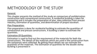 METHODOLOGY OF THE STUDY
General:
This chapter presents the method of the study on comparison of prefabrication
construction with conventional construction. A residential building is taken for
comparing and it includes the preparation of plan, data collection from precast
industry, estimation of quantities, and determination of project duration.
Plan Preparation:
Plan preparation is done for residential building to estimate the quantities of
conventional and precast constructions. A building is taken to estimate the
quantities.
Estimation Of Quantities:
Estimation is used to find out the requirement of the materials for both the
constructions. The details of the materials which are used in the construction from
the companies were collected. By getting these details we can estimate the
quantities of the materials. The estimation of quantities for the double storey
building is presented in
 