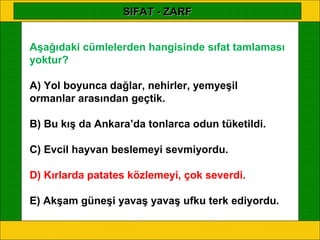 SIFAT - ZARF


Aşağıdaki cümlelerden hangisinde sıfat tamlaması
yoktur?

A) Yol boyunca dağlar, nehirler, yemyeşil
ormanlar arasından geçtik.

B) Bu kış da Ankara’da tonlarca odun tüketildi.

C) Evcil hayvan beslemeyi sevmiyordu.

D) Kırlarda patates közlemeyi, çok severdi.

E) Akşam güneşi yavaş yavaş ufku terk ediyordu.
 