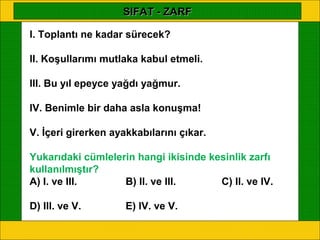 SIFAT - ZARF

I. Toplantı ne kadar sürecek?

II. Koşullarımı mutlaka kabul etmeli.

III. Bu yıl epeyce yağdı yağmur.

IV. Benimle bir daha asla konuşma!

V. İçeri girerken ayakkabılarını çıkar.

Yukarıdaki cümlelerin hangi ikisinde kesinlik zarfı
kullanılmıştır?
A) I. ve III.      B) II. ve III.      C) II. ve IV.

D) III. ve V.        E) IV. ve V.
 