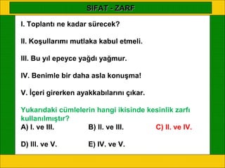 SIFAT - ZARF

I. Toplantı ne kadar sürecek?

II. Koşullarımı mutlaka kabul etmeli.

III. Bu yıl epeyce yağdı yağmur.

IV. Benimle bir daha asla konuşma!

V. İçeri girerken ayakkabılarını çıkar.

Yukarıdaki cümlelerin hangi ikisinde kesinlik zarfı
kullanılmıştır?
A) I. ve III.      B) II. ve III.      C) II. ve IV.

D) III. ve V.        E) IV. ve V.
 