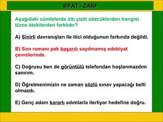 SIFAT - ZARF

Aşağıdaki cümlelerde altı çizili sözcüklerden hangisi
türce ötekilerden farklıdır?

A) Sinirli davranışları ile itici olduğunun farkında değildi.

B) Son romanı pek başarılı sayılmamış edebiyat
çevrelerinde.

C) Doğrusu ben de görüntülü telefondan hoşlanmazdım
sanırım.

D) Öğretmenimizin ne zaman sözlü sınav yapacağı belli
olmazdı.

E) Genç adam kararlı adımlarla ilerliyor hedefine doğru.
 
