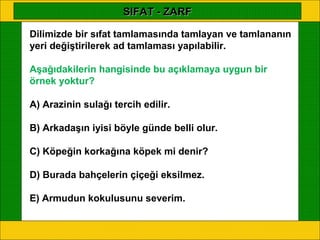 SIFAT - ZARF

Dilimizde bir sıfat tamlamasında tamlayan ve tamlananın
yeri değiştirilerek ad tamlaması yapılabilir.

Aşağıdakilerin hangisinde bu açıklamaya uygun bir
örnek yoktur?

A) Arazinin sulağı tercih edilir.

B) Arkadaşın iyisi böyle günde belli olur.

C) Köpeğin korkağına köpek mi denir?

D) Burada bahçelerin çiçeği eksilmez.

E) Armudun kokulusunu severim.
 