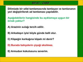 SIFAT - ZARF

Dilimizde bir sıfat tamlamasında tamlayan ve tamlananın
yeri değiştirilerek ad tamlaması yapılabilir.

Aşağıdakilerin hangisinde bu açıklamaya uygun bir
örnek yoktur?

A) Arazinin sulağı tercih edilir.

B) Arkadaşın iyisi böyle günde belli olur.

C) Köpeğin korkağına köpek mi denir?

D) Burada bahçelerin çiçeği eksilmez.

E) Armudun kokulusunu severim.
 