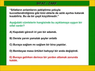 SIFAT - ZARF
“Sıfatların anlamlarını pekiştirme yoluyla
kuvvetlendirdiğimiz gibi kimi eklerle de azlık ayırtısı katarak
kısabiliriz. Bu da bir çeşit küçültmedir.”

Aşağıdaki cümlelerin hangisinde bu açıklamaya uygun bir
sıfat vardır?

A) Kapıdaki görevli iri yarı bir adamdı.

B) Derste yarım yamalak şeyler anlattı

C) Buraya sağlam mı sağlam bir bina yaptılar.

D) Bembeyaz masa örtüleri bahçeyi bir anda değiştirdi.

E) Buraya gelirken derince bir yerden atlamak zorunda
kaldık.
 