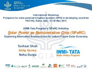 International Workshop
Prospects for solar-powered irrigation systems (SPIS) in developing countries
FAO HQ, Rome, Italy | 27-29 May 2015
IWMI-Tata Program’s SPaRC Initiative
Solar Power as Remunerative Crop (SPaRC)
Exploring Alternative Architectures for India’s Future Solar Economy
Tushaar Shah
Shilp Verma
Neha Durga
 