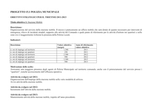 PROGETTO 15.1 POLIZIA MUNICIPALE

OBIETTIVI STRATEGICI PER IL TRIENNIO 2011-2013

Titolo obiettivo 1: Stazione Mobile

Descrizione:
Organizzazione del servizio della stazione mobile. Il mezzo è praticamente un ufficio mobile che sarà dotato di quanto necessario per interventi di
emergenza, rilievo di incidenti stradali, supporto alle attività del Comando e quale punto di riferimento per le attività d'istituto nei quartieri e nelle
zone ove è maggiormente richiesta la presenza della Polizia Locale.

Indicatori:

Descrizione                                            Valore obiettivo      Anno di riferimento
                                                       (target)              valore obiettivo
n. ore di impiego sul territorio                              1.200                   2011
n. ore di impiego sui quartieri                                 250                   2011
n. ore di impiego sul territorio                              2.500                   2012
n. ore di impiego sui quartieri                                 500                   2012
n. ore di impiego sul territorio                              2.500                   2013
n. ore di impiego sui quartieri                                 500                   2013

Motivazione delle scelte:
Assicurare una maggiore presenza degli agenti di Polizia Municipale sul territorio comunale, anche con il potenziamento del servizio presso i
“quartieri”, nonché accrescimento dell’efficacia operativa.

Attività da svolgere nel 2011:
Organizzazione dell'impiego della stazione mobile nelle varie modalità di utilizzo.
Avvio attività della stazione mobile.

Attività da svolgere nel 2012:
Incremento dell’attività della stazione mobile.

Attività da svolgere nel 2013:
Mantenimento attività della stazione mobile, rispetto all’anno precedente.
 