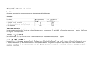 Titolo obiettivo 2: Volontari della sicurezza

Descrizione:
Incremento partecipativo, organizzazione eventi di promozione del volontariato.

Indicatori:

Descrizione                                            Valore obiettivo      Anno di riferimento
                                                       (target)              valore obiettivo
n. iscritti da avviare al servizio                              10                    2011
n. attività di promozione per nuovi reclutamenti                 2                    2011
n. servizi prestati                                             500                   2011

Motivazione delle scelte:
Formazione e promozione dell’attività dei volontari della sicurezza limitatamente alle attività di “informazione, educazione e supporto alla Polizia
Locale per la sicurezza stradale”.

Attività da svolgere nel 2011:
Reclutamento e avvio al servizio per attività di supporto alla Polizia Municipale (manifestazioni e scuole).

ATTIVITA’ ISTITUZIONALE
Le materie in cui è chiamata ad operare la Polizia Municipale sono il Codice della Strada, le leggi penali, le norme edilizie ed ambientali, le norme
in materia commerciale e di polizia amministrativa, i regolamenti comunali, le ordinanze sindacali e l'applicazione delle norme in generale. Le
attività che conseguono alle attribuzioni sono servizi di vario tipo che richiedono la presenza del personale sul territorio per la tutela dei cittadini e
della civile convivenza.
 