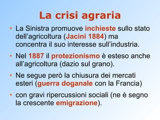 La crisi agraria La Sinistra promuove  inchieste  sullo stato dell’agricoltura ( Jacini 1884 ) ma concentra il suo interesse sull’industria. Nel  1887  il  protezionismo  è esteso anche all’agricoltura (dazio sul grano). Ne segue però la chiusura dei mercati esteri ( guerra doganale  con la Francia) con gravi ripercussioni sociali (ne è segno la crescente  emigrazione ). 