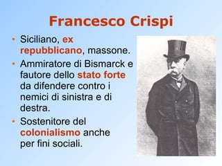 Francesco Crispi Siciliano,  ex repubblicano , massone. Ammiratore di Bismarck e fautore dello  stato forte  da difendere contro i nemici di sinistra e di destra. Sostenitore del  colonialismo  anche per fini sociali. 