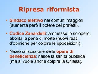 Ripresa riformista Sindaco elettivo  nei comuni maggiori (aumenta però il potere dei prefetti). Codice Zanardelli : ammesso lo sciopero, abolita la pena di morte (nuovi reati d’opinione per colpire le opposizioni). Nazionalizzazione delle  opere di beneficienza : nasce la sanità pubblica (ma si vuole anche colpire la Chiesa). 