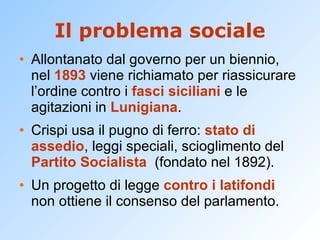 Il problema sociale Allontanato dal governo per un biennio, nel  1893  viene richiamato per riassicurare l’ordine contro i  fasci siciliani  e le agitazioni in  Lunigiana . Crispi usa il pugno di ferro:  stato di assedio , leggi speciali, scioglimento del  Partito Socialista   (fondato nel 1892). Un progetto di legge  contro i latifondi  non ottiene il consenso del parlamento. 