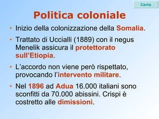 Politica coloniale Inizio della colonizzazione della  Somalia . Trattato di Uccialli (1889) con il negus Menelik assicura il  protettorato sull’Etiopia . L’accordo non viene però rispettato, provocando l’ intervento militare . Nel  1896  ad  Adua  16.000 italiani sono sconfitti da 70.000 abissini. Crispi è costretto alle  dimissioni . Carta 
