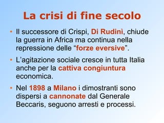 La crisi di fine secolo Il successore di Crispi,  Di Rudinì , chiude la guerra in Africa ma continua nella repressione delle “ forze eversive ”. L’agitazione sociale cresce in tutta Italia anche per la  cattiva congiuntura  economica. Nel  1898  a  Milano  i dimostranti sono dispersi a  cannonate  dal Generale Beccaris, seguono arresti e processi. 