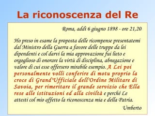 La riconoscenza del Re Roma, addì 6 giugno 1898 - ore 21,20 Ho preso in esame la proposta delle ricompense presentatemi dal Ministro della Guerra a favore delle truppe da lei dipendenti e col darvi la mia approvazione fui lieto e orgoglioso di onorare la virtù di disciplina, abnegazione e valore di cui esse offersero mirabile esempio.  A Lei poi personalmente volli conferire di motu proprio la croce di Grand'Ufficiale dell'Ordine Militare di Savoia, per rimeritare il grande servizio che Ella rese alle istituzioni ed alla civiltà  e perché Le attesti col mio affetto la riconoscenza mia e della Patria. Umberto 