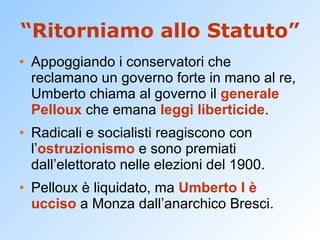 “Ritorniamo allo Statuto” Appoggiando i conservatori che reclamano un governo forte in mano al re, Umberto chiama al governo il  generale   Pelloux  che emana  leggi liberticide . Radicali e socialisti reagiscono con l’ ostruzionismo  e sono premiati dall’elettorato nelle elezioni del 1900. Pelloux è liquidato, ma  Umberto I è ucciso  a Monza dall’anarchico Bresci. 