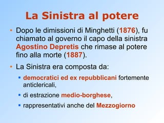 La Sinistra al potere Dopo le dimissioni di Minghetti ( 1876 ), fu chiamato al governo il capo della sinistra  Agostino Depretis  che rimase al potere fino alla morte ( 1887 ). La Sinistra era composta da: democratici ed ex repubblicani  fortemente anticlericali, di estrazione  medio-borghese , rappresentativi anche del  Mezzogiorno 