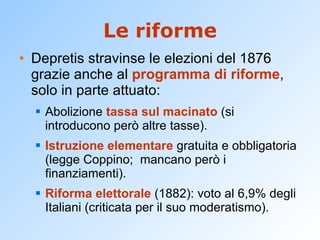 Le riforme Depretis stravinse le elezioni del 1876 grazie anche al  programma di riforme , solo in parte attuato: Abolizione  tassa sul macinato  (si introducono però altre tasse). Istruzione elementare  gratuita e obbligatoria (legge Coppino;  mancano però i finanziamenti). Riforma elettorale  (1882): voto al 6,9% degli Italiani (criticata per il suo moderatismo). 