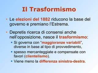 Il Trasformismo Le  elezioni del 1882  riducono la base del governo e premiano l’Estrema. Depretis ricerca di consensi anche nell’opposizione, nasce il  trasformismo : Si governa con “ maggioranze variabili ”, diverse in base al tipo di provvedimento, spesso mercanteggiate e compensate con favori ( clientelismo ). Viene meno la  differenza sinistra-destra . 