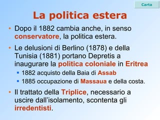 La politica estera Dopo il 1882 cambia anche, in senso  conservatore , la politica estera. Le delusioni di Berlino (1878) e della Tunisia (1881) portano Depretis a inaugurare la  politica coloniale  in  Eritrea 1882 acquisto della Baia di  Assab 1885 occupazione di  Massaua  e della costa. Il trattato della  Triplice , necessario a uscire dall’isolamento, scontenta gli  irredentisti . Carta 
