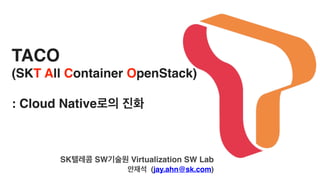 TACO
(SKT All Container OpenStack)
: Cloud Native로의 진화
SK텔레콤 SW기술원 Virtualization SW Lab
안재석 (jay.ahn@sk.com)
 