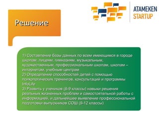 РРеешшееннииее 
11)) ССооссттааввллееннииее ббааззыы ддаанннныыхх ппоо ввссеемм ииммееюющщииммссяя вв ггооррооддее 
шшккооллаамм,, ллииццееяямм,, ггииммннааззиияямм,, ммууззыыккааллььнныымм,, 
ххууддоожжеессттввеенннныымм,, ппррооффеессссииооннааллььнныымм шшккооллаамм,, шшккооллаамм –– 
ииннттееррннееттаамм,, ууччееббнныымм ццееннттрраамм 
22)) ООппррееддееллееннииее ссппооссооббннооссттеейй ддееттеейй сс ппооммоощщььюю 
ппссииххооллооггииччеессккиихх ттррееннииннггоовв,, ккооннссууллььттаацциийй ии ппррооггррааммммыы 
IInnffooLLiiffee 
33)) РРааззввииттьь уу ууччееннииккоовв ((66--99 ккллаассссыы)) ннааввыыккии рреешшеенниияя 
ррееааллььнныыхх жжииззннеенннныыхх ппррооббллеемм ии ссааммооссттоояяттееллььнноойй ррааббооттыы сс 
ииннффооррммааццииеейй,, ии ддааллььннееййшшееее ввыыяяввллееннииее ппррооффеессссииооннааллььнноойй 
ппооддггооттооввккии ввыыппууссккннииккоовв ССООШШ ((99--1122 ккллаассссыы)) 
 