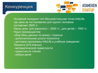 ККооннккууррееннцциияя 
Основной конкурент это Монументальная точка InfoLife, 
где цена за тестирование для одного человека 
составляет 2600 тг. 
Наша цена: для взрослого – 2000 тг., для детей – 1500 тг. 
Наши преимущества: 
-сбор базы данных по всему г.Уральск 
- дополнительные услуги психолога 
- доставка программы InfoLife в учебные заведения 
Тренинги (5-9 классы) 
- математической грамотности 
- грамотности чтения 
- азбука денег 
 