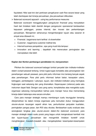 ‘18
10
Strategic Management
Strategy Control
liquidated. Nilai saat kini dari perkiraan pengeluaran cash flow secara besar yang
telah diantisipasi dari kinerja perusahaan, jika perusahaan dilikuidasi.
 Balanced scorecard appoach : using key performance measures
Balanced scorecard menggabungkan pengukuran finansial yang menyatakan
hasil dari tindakan telah diambli dengan pengukuran operasional berdasarkan
kepuasan pelanggan, proses internal, dan inovasi dan perkembangan
perusahaan. Manajemen seharusnya mengembangkan tujuan atau sasaran di
empat area dibawah ini;
 Finansial ; bagaimana kami terlihat di shareholder
 Customer ; bagaimana customer melihat kita
 Internal business perspektive ; apa yang musti kita lampaui
 Innovation and learning ; dapatkah kita meneruskan peningkatan dan
menciptakan nilai lebih
Kaplan dan Norton pembangun pendekatan ini, menyarankan:
Pikirkan the balanced scorecard sebagai tombol penyetel dan indikator-indikator
dalam cockpit pesawat terbang. Untuk tugas-tugas kompleks atas penavigasian dan
penerbangan sebuah pesawat, para pilot perlu informasi rinci tentang banyak aspek
atas penerbangan. Para pilot perlu informasi bahan bakar, kecepatan udara,
ketinggian, pembelajaran / petunjuk, tujuan, dan indikator-indikator yang meringkas
lingkungan saat sekarang dan yang diramalkan. Kepercayaan (reliance) pada satu
instrumen dapat fatal. Dengan cara yang sama, kompleksitas atas mengelola suatu
organisasi sekarang mensyaratkan bahwa para manajer harus bisa memandang
kinerja dalam beberapa area secara simultan.
Cara para manajer strategik mampu membangun suatu keunggulan bersaing
diterjemahkan ke dalam kinerja organisasi yaitu kemudian diukur menggunakan
ukuran-ukuran keuangan seperti aliran kas, pertumbuhan penjualan kuartalan,
peningkatan pangsa pasar, dan ROI atau ekuitas. Berdasarkan suatu evaluasi atas
serangkaian lengkap atas ukuran-ukuran dalam the balanced scorecard, para
manajer strategik dalam suatu posisi yang bagus untuk mengevaluasi kembali misi
dan tujuan-tujuan perusahaan dan mengambik tindakan korektif untuk
menghilangkan masalah-masalah atau mengeksploitasi kesempatan-kesempatan
 