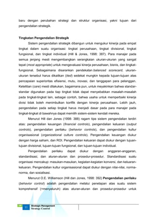 ‘18
11
Strategic Management
Strategy Control
baru dengan perubahan strategi dan struktur organisasi, yakni tujuan dari
pengendalian strategik.
Tingkatan Pengendalian Strategik
Sistem pengendalian strategik dibangun untuk mengukur kinerja pada empat
tingkat dalam suatu organisasi: tingkat perusahaan, tingkat divisional, tingkat
fungsional, dan tingkat individual (Hill & Jones, 1998: 387). Para manajer pada
semua jenjang mesti mengembangkan serangkaian ukuran-ukuran yang sangat
tepat (most appropriate) untuk mengevaluasi kinerja perusahaan, bisnis, dan tingkat-
fungsional. Sebagaimana disarankan pendekatan balanced scorecard, ukuran-
ukuran tersebut harus dikaitkan (tied) sedekat mungkin kepada tujuan-tujuan atas
pencapaian superioritas efisiensi, mutu, inovasi, dan tanggapan para pelanggan.
Ketelitian (care) mesti dilakukan, bagaimana pun, untuk meyakinkan bahwa standar-
standar digunakan pada tiap tingkat tidak dapat menyebabkan masalah-masalah
pada tingkat-tingkat lain, sebagai contoh, bahwa usaha untuk memperbaiki kinerja
divisi tidak boleh menimbulkan konflik dengan kinerja perusahaan. Lebih jauh,
pengendalian pada setiap tingkat harus menjadi dasar pada para manajer pada
tingkat-tingkat di bawahnya dapat memilih sistem-sistem kendali mereka.
Menurut Hill dan Jones (1998: 388) ragam tipe sistem pengendalian terdiri
atas: pengendalian keuangan (financial controls), pengendalian keluaran (output
controls), pengendalian perilaku (behavior controls), dan pengendalian kultur
organisasional (organizational culture controls). Pengendalian keuangan diukur
dengan harga saham, dan ROI. Pengendalian keluaran dapat diukur dengan tujuan-
tujuan divisional, tujuan-tujuan fungsional, dan tujuan-tujuan individual.
Pengendalian perilaku dapat diukur dengan anggaran-anggaran,
standardisasi, dan aturan-aturan dan prosedur-prosedur. Standardisasi suatu
organisasi mencakup: masukan-masukan, kegiatan-kegiatan konversi, dan keluaran-
keluaran. Pengendalian kultur organisasional dapat diukur dengan nilai-nilai, norma-
norma, dan sosialisasi.
Menurut O.E. Williamson (Hill dan Jones, 1998: 392) Pengendalian perilaku
(behavior control) adalah pengendalian melalui penetapan atas suatu sistem
komprehensif (=menyeluruh) atas aturan-aturan dan prosedur-prosedur untuk
 