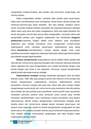 ‘18
12
Strategic Management
Strategy Control
mengarahkan tindakan-tindakan atau perilaku atas divisi-divisi, fungsi-fungsi, dan
individu-individu.
Dalam pengendalian perilaku, perhatian tidak spesifik pada tujuan-tujuan,
tetapi untuk menstandarisasi cara mencapainya. Aturan-aturan standar perilaku dan
membuat outcomes yang dapat diprediksi. Jika para pekerja mengikuti aturan-
aturan, kemudian tindakan-tindakan diwujudkan dan keputusan-keputusan ditangani
dalam waktu yang sama dan waktu mengatasinya. Hasil yang dapat diprekdisi dan
akurat merupakan cita-cita atas semua sistem pengendalian. Jenis-jenis utama atas
pengendalian perlikau yaitu anggaran pelaksanaan dan standarisasi. Anggaran
pelaksanaan (operating budget) adalah suatu cetakbiru yang menyatakan
bagaimana para manajer bermaksud untuk menggunakan sumber-sumber
organisasional untuk mencapai tujuan-tujuan organisasional yang paling
efisien. Standarisasi (standardization) merujuk kepada derajat untuk suatu
spesifikasi perusahaan bagaimana keputusan-keputusan dibuat juga bahwa perilaku
para pekerja menjadi dapat diprediksi.
Budaya keorganisasian (organizational culture) adalah koleksi spesifik atas
nilai-nilai dan norma-norma yang disumbangkan oleh orang dan kelompok-kelompok
dalam organisasi dan yang mengendalikan cara mereka berinteraksi dengan yang
laindan dengan para pihak di luar organisasi. Umumnya, budaya keorganisasian
adalah produk atas kepemimpinan strategik.
Kepemimpinan strategik (strategic leadership) dipengaruhi oleh dua faktor
(Hill dan Jones, 1998: 398) yaitu pengaruh pendiri (the influence of the founder) dan
struktur keorganisasian (organizational structure). Kepemimpinan pendiri
perusahaan umumnya menjadi pola yang akan diikuti oleh para manajer melalui
pengembangan aturan-aturan dan norma-norma yang membentuk nilai-nilai perlikau
para manajer dan para pekerja suatu perusahaan. Karena pendiri suatu perusahaan
merupakan pemimpin pertama yang menduduki posisi puncak yang memiliki
kekuasaan dankewenangan untuk membangun budaya perusahaan yang diyakini
kebernarannya. Bentuk struktur keorganisasian mencerminkan berbagai peran
beserta aturan dan norma-norma sebagai sarana mencapai tujuan-tujuan dan
sasaran suatu organisasi, karena itu struktur keorganisasian mengarahkan ke suatu
aturan-aturan dan prosedur-prosedur tertentu yang membentuk budaya perusahaan.
Para manajer strategik membutuhkan penghargaan atas fakta tersebut ketika
melaksanakan strategi mereka.
 