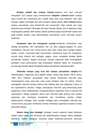 ‘18
13
Strategic Management
Strategy Control
Budaya adaptif dan budaya lamban (adaptive and inert cultures)
merupakan dua budaya yang berlawananan. Adaptive cultures adalah budaya
yang inovatif dan mendorong dan inisiatif balas jasa yang dilakukan oleh para
manajer tingkat menengah dan para manajer tingkat bawah. Inert cultures adalah
budaya perusahaan yang berhati-hati dan konservatif, tidak menilai apa yang
dilakukan para manajer menengah dan para manajer bawah, dan di dalamnya, tidak
mngharapkan perilaku aktif mereka. Dalam praktek budaya inovatif lebih sukses dari
pada budaya lamban yang dikembangkan perusahaan untuk mencapai tujuan-
tujuannya.
Komposisi atas tim manajemen puncak membantu menentukan arah
strategi perusahaan, dan kepribadian dan visi atas anggota-anggota tim yang
menetapkan nilai-nilai dan norma-norma yang akan diikuti para manajer tingkat-
bawah. Contoh, Coca-Cola telah memutuskan membentuk suatu tim manajemen
puncak yang direkrut dari berbagai negara, untuk mengelola strategi global
perusahaan tersebut. Seperti Coca-cola, banyak organisasi telah meningkatkan
perhatian untuk perencanaan bagi kesuksesan eksikutif dalam tim manajemen
puncak juga mereka dapat mengelola budaya perusahaan sepanjang waktu.
Sifat-sifat budaya yang kuat dan budaya perusahaan adaptif perlu
dikembangkan. Organisasi yang adaptif sukses, karena tiga alasan (Hill & Jones,
1998: 401). Pertama, perusahaan yang sukses mempunyai nilai-nilai yang
mempengaruhi suatu yang bias untuk suatu tindakan (bias for action). Kedua,
serangkaian nilai-nilai berakar (stems) dari hakekat atas misi organisasi (nature of
the organization’s mission). Ketiga, serangkaian nilai-nilai yang terkandung pada
bagaimana untuk melaksanakan (mengoperasikan) organisasi (how to operate the
organization). Ketiga rangkaian utama atas nilai-nilai pada jantung atas budaya
organisasi dan membawa manajemen dan memelihara mereka melalui
kepemimpinan strategik. Para manajer strategik perlu menetapkan nilai-nilai dan
norma-norma yang akan membantu mereka membawa organisasi mereka ke masa
yang akan datang.
Sistem balas jasa strategik (strategic reward systems) dapat dilakukan
melalui sistem balas jasa individual dan dikombinasikan dengan sistem balasjasa
kelompok. Sistem balasjasa individual dapat berbentuk piecework plans jika
 
