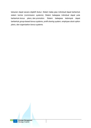 ‘18
14
Strategic Management
Strategy Control
keluaran dapat secara objektif diukur. Sistem balas jasa individual dapat berbentuk
sistem komisi (commission systems). Sistem balasjasa individual dapat pula
berbentuk bonus plans, dan promotion. Sistem balasjasa kelompok dapat
berbentuk group-based bonus systems, profit sharing system, employee stock option
plans, dan organization bonus systems.
 