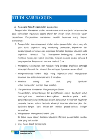 ‘18
15
Strategic Management
Strategy Control
STUDI KASUS GOJEK
A. Kerangka Kerja Pengendalian Manajemen
Pengendalian Manajemen adalah semua usaha untuk menjamin bahwa sumber
daya perusahaan digunakan secara efektif dan efisien untuk mencapai tujuan
perusahaan. Pengendalian manajemen memiliki beberapa ruang lingkup
diantaranya:
1. Pengendalian top management adalah sistem pengendalian intern yang ada
pada suatu organisasi yang mendorong keterlibatan, kepedulian dan
tanggungjawab pimpinan atas organisasi terhadap kegiatan teknologi pada
organisasi tersebut. Top Management bertanggung jawab untuk
membuat master-plan sistem informasi, meliputi rencana jangka panjang &
jangka pendek. Penyusunan rencana meliputi 3 hal :
 Mengetahui kesempatan dan masalah yang dihadapi organisasi sehingga
teknologi informasi dan sistem informasi dapat digunakan secara efektif
 Mengindentifikasi sumber daya yang diperlukan untuk menyediakan
teknologi dan sistem informasi yang di perlukan.
 Membuat strategi dan taktik yang diperlukan
untuk memperoleh sumber daya tersebut.
2. Pengendalian Manajemen Pengembangan Sistem
Pengendalian, pengembangan dan pemeliharaan sistem diperlukan untuk
mencegah dan mendeteksi kemungkinan kesalahan pada waktu
pengembangan dan pemeliharaan sistem, serta untuk menperoleh keyakinan
memadai bahwa sistem berbasis teknologi informasi dikembangkan dan
dipelihara dengan cara efesien dan melalui proses otorisasi dengan
semestinya.
3. Pengendalian Manajemen Sumber Data
Di dalam suatu sistem berbasis teknologi informasi, pengendalian sumber
data yang baik adalah :
 User harus dapat berbagi data
 
