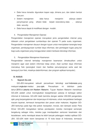 ‘18
16
Strategic Management
Strategy Control
 Data harus tersedia digunakan kapan saja, dimana pun, dan dalam bentuk
apa pun.
 Sistem manajemen data harus menjamin adanya sistem
penyimpanan yang efisien tidak terjadi redundancy data , adanya
data security.
 Data harus dapat di modifikasi dengan mudah.
4. Pengendalian Manajemen Operasi
Pengendalian manajemen operasi merupakan jenis pengendalian internal yang
didesain untuk pengelolaan sumberdaya dan operasi TI pada suatu organisasi.
Pengendalian manajemen disusun dengan tujuan untuk menciptakan kerangka kerja
organisasi, pendayagunaan sumber daya informasi, dan pembagian tugas yang bai
bagi suatu organisasi yang menggunakan sistem berbasis teknologi informasi.
5. Pengendalian Manajemen Keamanan
Pengendalian internal terhadap manajemen keamanan dimaksudkan untuk
menjamin agar aset sistem informasi tetap aman. Aset sumber daya informasi
mencakup fisik (perangkat mesin dan fasilitas penunjangnya) serta aset tak
berwujud (non fisik, misalnya data/informasi, dan program aplikasi komputer).
B. KASUS
1. Sejarah Go-Jek
GO-JEK merupakan sebuah perusahaan teknologi asal Indonesia yang
melayani angkutan melalui jasa ojek. Perusahaan ini didirikan pada
tahun 2010 di Jakarta oleh Nadiem Makarim. Tujuan Nadiem Makarim mendirikan
GO-JEK adalah untuk meningkatkan kesejahteraan pekerja di berbagai sektor
informal di Indonesia. GO-JEK telah bermitra dengan sekitar 200.000 pengendara
ojek yang berpengalaman dan terpercaya di Indonesia, untuk menyediakan berbagai
macam layanan, termasuk transportasi dan pesan antar makanan. Kegiatan GO-
JEK bertumpu pada tiga nilai pokok: kecepatan, inovasi, dan dampak sosial. Para
Driver GO-JEK mengatakan bahwa pendapatan mereka meningkat semenjak
bergabung sebagai mitra, mereka juga mendapatkan santunan kesehatan dan
kecelakaan, serta mendapat akses ke lebih banyak pelanggan melalui aplikasi GO-
JEK. GO-JEK telah resmi beroperasi di 10 kota besar di Indonesia, termasuk
 