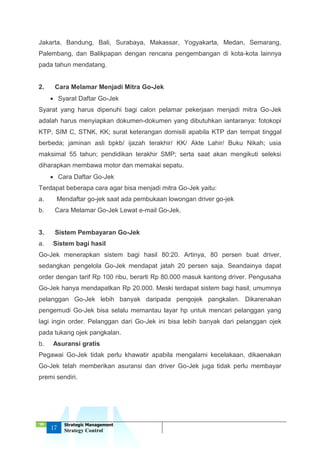 ‘18
17
Strategic Management
Strategy Control
Jakarta, Bandung, Bali, Surabaya, Makassar, Yogyakarta, Medan, Semarang,
Palembang, dan Balikpapan dengan rencana pengembangan di kota-kota lainnya
pada tahun mendatang.
2. Cara Melamar Menjadi Mitra Go-Jek
 Syarat Daftar Go-Jek
Syarat yang harus dipenuhi bagi calon pelamar pekerjaan menjadi mitra Go-Jek
adalah harus menyiapkan dokumen-dokumen yang dibutuhkan iantaranya: fotokopi
KTP, SIM C, STNK, KK; surat keterangan domisili apabila KTP dan tempat tinggal
berbeda; jaminan asli bpkb/ ijazah terakhir/ KK/ Akte Lahir/ Buku Nikah; usia
maksimal 55 tahun; pendidikan terakhir SMP; serta saat akan mengikuti seleksi
diharapkan membawa motor dan memakai sepatu.
 Cara Daftar Go-Jek
Terdapat beberapa cara agar bisa menjadi mitra Go-Jek yaitu:
a. Mendaftar go-jek saat ada pembukaan lowongan driver go-jek
b. Cara Melamar Go-Jek Lewat e-mail Go-Jek.
3. Sistem Pembayaran Go-Jek
a. Sistem bagi hasil
Go-Jek menerapkan sistem bagi hasil 80:20. Artinya, 80 persen buat driver,
sedangkan pengelola Go-Jek mendapat jatah 20 persen saja. Seandainya dapat
order dengan tarif Rp 100 ribu, berarti Rp 80.000 masuk kantong driver. Pengusaha
Go-Jek hanya mendapatkan Rp 20.000. Meski terdapat sistem bagi hasil, umumnya
pelanggan Go-Jek lebih banyak daripada pengojek pangkalan. Dikarenakan
pengemudi Go-Jek bisa selalu memantau layar hp untuk mencari pelanggan yang
lagi ingin order. Pelanggan dari Go-Jek ini bisa lebih banyak dari pelanggan ojek
pada tukang ojek pangkalan.
b. Asuransi gratis
Pegawai Go-Jek tidak perlu khawatir apabila mengalami kecelakaan, dikaenakan
Go-Jek telah memberikan asuransi dan driver Go-Jek juga tidak perlu membayar
premi sendiri.
 