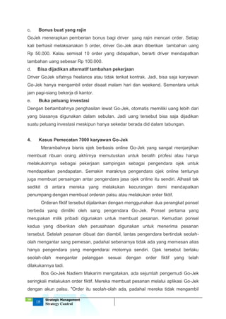 ‘18
18
Strategic Management
Strategy Control
c. Bonus buat yang rajin
GoJek menerapkan pemberian bonus bagi driver yang rajin mencari order. Setiap
kali berhasil melaksanakan 5 order, driver Go-Jek akan diberikan tambahan uang
Rp 50.000. Kalau semisal 10 order yang didapatkan, berarti driver mendapatkan
tambahan uang sebesar Rp 100.000.
d. Bisa dijadikan alternatif tambahan pekerjaan
Driver GoJek sifatnya freelance atau tidak terikat kontrak. Jadi, bisa saja karyawan
Go-Jek hanya mengambil order disaat malam hari dan weekend. Sementara untuk
jam pagi-siang bekerja di kantor.
e. Buka peluang investasi
Dengan bertambahnya penghasilan lewat Go-Jek, otomatis memiliki uang lebih dari
yang biasanya digunakan dalam sebulan. Jadi uang tersebut bisa saja dijadikan
suatu peluang investasi meskipun hanya sekedar berada did dalam tabungan.
4. Kasus Pemecatan 7000 karyawan Go-Jek
Merambahnya bisnis ojek berbasis online Go-Jek yang sangat menjanjikan
membuat ribuan orang akhirnya memutuskan untuk beralih profesi atau hanya
melakukannya sebagai pekerjaan sampingan sebagai pengendara ojek untuk
mendapatkan pendapatan. Semakin maraknya pengendara ojek online tentunya
juga membuat persaingan antar pengendara jasa ojek online itu sendiri. Alhasil tak
sedikit di antara mereka yang melakukan kecurangan demi mendapatkan
penumpang dengan membuat orderan palsu atau melakukan order fiktif.
Orderan fiktif tersebut dijalankan dengan menggunakan dua perangkat ponsel
berbeda yang dimiliki oleh sang pengendara Go-Jek. Ponsel pertama yang
merupakan milik pribadi digunakan untuk membuat pesanan. Kemudian ponsel
kedua yang diberikan oleh perusahaan digunakan untuk menerima pesanan
tersebut. Setelah pesanan dibuat dan diambil, lantas pengendara bertindak seolah-
olah mengantar sang pemesan, padahal sebenarnya tidak ada yang memesan alias
hanya pengendara yang mengendarai motornya sendiri. Ojek tersebut berlaku
seolah-olah mengantar pelanggan sesuai dengan order fiktif yang telah
dilakukannya tadi.
Bos Go-Jek Nadiem Makarim mengatakan, ada sejumlah pengemudi Go-Jek
seringkali melakukan order fiktif. Mereka membuat pesanan melalui aplikasi Go-Jek
dengan akun palsu. "Order itu seolah-olah ada, padahal mereka tidak mengambil
 