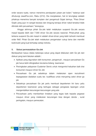 ‘18
19
Strategic Management
Strategy Control
order secara nyata, namun menerima pendapatan jutaan per bulan," katanya saat
dihubungi JawaPos.com, Rabu (2/12). Dia menjelaskan, hal ini terungkap setelah
pihaknya menerima banyak komplain dari pengemudi Gojek lainnya. "Para Driver
Gojek yang jujur ini sangat kecewa dan bingung kenapa driver nakal tersebut tidak
ditindak oleh perusahaan," terangnya.
Hingga akhirnya pihak Go-Jek telah melakukan suspend Go-Jek secara
masal kepada lebih dari 7.000 driver Go-Jek secara nasional. Pihak-pihak yang
terkena suspend Go-Jek masal ini adalah driver-driver yang telah terbukti membuat
order fiktif. Pihak Go-Jek telah melakukan pengamatan cukup lama dan memiliki
bukti-bukti yang kuat terhadap setiap individu.
5. Solusi permasalahan Go-Jek
Berdasarkan kasus diatas beberapa solusi yang dapat dilakukan oleh Go jek dari
diskusi yang kami lakukan adalah :
 Aplikasi yang digunakan oleh konsumen, pengemudi , maupun perusahaan Go
jek harus lebih ditingkatkan terutama bidang keamanan
 Peningkatan pelayanan Custemer Servic untuk mengontrol keluahan baik drai
konsumen maupun driver Go Jek
 Perusahaan Go jek sebaiknya dalam melakukan open recruitment
kepegawaian diadakan suatu tes kualifikasi untuk menyaring calon driver go
jek
 Sebaiknya perusahaan Go jek perlu membuat departemen lini baru yaitu
departemen keamanan yang bertugas sebagai pengawas lapangan untuk
mengendalikan kecurangan-kecurangan yang ada
 Perusahaan perlu memberikan tindakan yang tegas baik kepada pegawai
maupun driver yang melakukan kecurangan bisa dengan denda , surat
peringatan, maupun pemecatan.
 