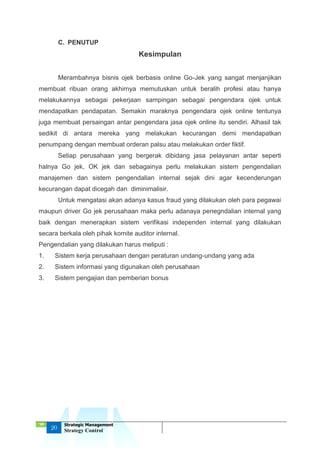 ‘18
20
Strategic Management
Strategy Control
C. PENUTUP
Kesimpulan
Merambahnya bisnis ojek berbasis online Go-Jek yang sangat menjanjikan
membuat ribuan orang akhirnya memutuskan untuk beralih profesi atau hanya
melakukannya sebagai pekerjaan sampingan sebagai pengendara ojek untuk
mendapatkan pendapatan. Semakin maraknya pengendara ojek online tentunya
juga membuat persaingan antar pengendara jasa ojek online itu sendiri. Alhasil tak
sedikit di antara mereka yang melakukan kecurangan demi mendapatkan
penumpang dengan membuat orderan palsu atau melakukan order fiktif.
Setiap perusahaan yang bergerak dibidang jasa pelayanan antar seperti
halnya Go jek, OK jek dan sebagainya perlu melakukan sistem pengendalian
manajemen dan sistem pengendalian internal sejak dini agar kecenderungan
kecurangan dapat dicegah dan diminimalisir.
Untuk mengatasi akan adanya kasus fraud yang dilakukan oleh para pegawai
maupun driver Go jek perusahaan maka perlu adanaya penegndalian internal yang
baik dengan menerapkan sistem verifikasi independen internal yang dilakukan
secara berkala oleh pihak komite auditor internal.
Pengendalian yang dilakukan harus meliputi :
1. Sistem kerja perusahaan dengan peraturan undang-undang yang ada
2. Sistem informasi yang digunakan oleh perusahaan
3. Sistem pengajian dan pemberian bonus
 