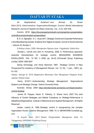 ‘18
21
Strategic Management
Strategy Control
DAFTAR PUSTAKA
Ali Nejatbakhsh Esfahani1 and Ahmad Ali Khaef
Elahi 2012, Administrative OrganizationStrategic Control Model International
Research Journal of Applied and Basic Sciences. Vol., 3 (3), 525-536,
Anonim, 2018. https://ilmumanajemenindustri.com/pengertian-pengendalian-
controlling-empat-langkah-pengendalian/
B. E. A. Oghojafor O. L. Kuye 2011, Strategic Control and Corporate Performance
in the Manufacturing Industry: Evidence from Nigeria European Journal of Social Sciences
– Volume 22, Number 2
D Wahyu Ariani. 2009. Manajemen Operasi Jasa. Yogyakarta: Graha Ilmu
Donald L. Caruth and John H. Humphrey, 2008, 6, Performance appraisal:
essential characteristics for strategic control, MEASURING BUSINESS
EXCELLENCE VOL. 12 NO. 3 2008, pp. 24-32, Q Emerald Group Publishing
Limited, ISSN 1368-3047
Georg Schreyögg and Horst Steinman 1987, Strategic Control: A New
PerspectiveThe Academy of Management Review, Vol. 12, No. 1 (Jan., 1987), pp.
91-103
Halsey, George D. 2010. Bagaimana Memimpin Dan Mengawasi Pegawai Anda.
Jakarta: Rineka Cipta
Henry M 2011: Understanding Strategic Management: Organizational
Systems and Strategic Change Oxford University Press
Isnandar, Dendy. 2009 https://dendiisnandar.wordpress.com/tag/evaluation-
control-strategi/
James M. Pappas, Karen E. Flaherty, C. Shane Hunt, 2007, The Joint
Influence of Control Strategies and Market Turbulence on Strategic Performance in
SalesDrivenOrganizations institute of Behavioral and Applied Management. All Rights
Reserved.
Jordan, Leland G, 1996, Strategic control in reengineering the complex
organization Human Systems Management; 1996; 15, 4; ABI/INFORM Complete pg.
219
R Suyoto Bakir. 2011. Sistem Pengendalian Manajemen Edisi 12.
Tanggerang: KARISMA Publishing Group
 