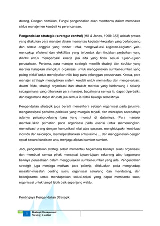 ‘18
3
Strategic Management
Strategy Control
datang. Dengan demikian, Fungsi pengendalian akan membantu dalam membawa
siklus manajemen kembali ke perencanaan.
Pengendalian strategik (strategic control) (Hill & Jones, 1998: 382) adalah proses
yang dilakukan para manajer dalam memantau kegiatan-kegiatan yang berlangsung
dan semua anggota yang terlibat untuk mengevaluasi kegiatan-kegiatan yaitu
mencakup efisiensi dan efektifitas yang terbentuk dan tindakan perbaikan yang
dianbil untuk memperbaiki kinerja jika ada yang tidak sesuai tujuan-tujuan
perusahaan. Pertama, para manajer strategik memilih strategi dan struktur yang
mereka harapkan mengikuti organisasi untuk menggunakan sumber-sumber yang
paling efektif untuk menciptakan nilai bagi para pelanggan perusahaan. Kedua, para
manajer strategik menciptakan sistem kendali untuk memantau dan mengevaluasi,
dalam fakta, strategi organisasi dan strukutr mereka yang berlansung / bekerja
sebagaimana yang diharakan para manajer, bagaimana semua itu dapat diperbaiki,
dan bagaimana dapat dirubah jika semua itu tidak bekerja semestinya.
Pengendalian strategik juga berarti memelihara sebuah organisasi pada jalurnya,
mengantisipasi peristiwa-peristiwa yang mungkin terjadi, dan merespon secepatnya
adanya peluang-peluang baru yang muncul di dalamnya. Para manajer
memfokuskan perhatian pada organisasi pada esensi untuk memenangkan,
memotivasi orang dengan komunikasi nilai atas sasaran, menghidupakn kontribusi
individu dan kelompok, memerpetahankan antusiasme ... dan menggunakan dengan
cepat secara konsisten untu menjaga alokasi sumber-sumber.
Jadi, pengendalian strategi selain memantau bagaimana baiknya suatu organisasi,
dan membuat semua pihak mencapai tujuan-tujuan sekarang atau bagaimana
baiknya perusahaan dalam menggunakan sumber-sumber yang ada. Pengendalian
strategik juga menjaga motivasi para pekerja, difokuskan pada menghadapi
masalah-masalah penting suatu organisasi sekarang dan mendatang, dan
bekerjasama untuk mendapatkan solusi-solusi yang dapat membantu suatu
organisasi untuk tampil lebih baik sepanjang waktu.
Pentingnya Pengendalian Strategik
 