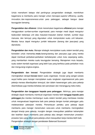 ‘18
4
Strategic Management
Strategy Control
Untuk memahami betapa vital pentingnya pengendalian strategik, memikirkan
bagaimana ia membantu para manajer untuk mencapai superior efficiency, quality,
innovation, dan responsiveness untuk para pelanggan, sebagai bangun dasar
keunggulan bersaing.
Pengendalian dan efisiensi. Untuk menentukan bagaimana efisiensi para manajer
menggunakan sumber-sumber organisasial, para manajer mesti dapat mengukur
keakuratan beberapa unit atas masukan-masukan (bahan mentah, sumber daya
manusia, dan lainnya) yang digunakan untuk memproduksi suatu unit keluaran.
Mereka harus dapat mengukur jumlah kelauaran (barang dan jasa-jasa) yang
diproduksi.
Pengendalian dan mutu. Manajer strategik menciptakan suatu sistem kendali yang
konsisten untuk memantau mutu barang-barang dan jasa-jasa juga yang nereka
dapat membuat perbaikan-perbaikan berkelanjutan untuk mutu sepanjang waktu,
yang memberikan mereka suatu keunggulan bersaing. Manajemen mutu terpadu,
suatu sistem kendali organisasi yang lebih luas yang berfokus pada perbaikan mutu
dan mengurangi ongkos-ongkos.
Pengendalain dan inovasi. Pengendalian strategik juga dapat membantu
meningkatkan derajat inovasi dalam suatu organisasi. Inovasi yang sangat sukses
wujud ketika para manajer menciptakan suatu rangkaian organisasional yaitu para
pekerja merasa diberdayakan terwujud, dan dalam kewenangan yaitu para pekerja
disentralisasi juga mereka terbebas dari percobaan dan menanggung risiko-risiko.
Pengendalian dan tanggapan kepada para pelanggan. Akhirnya, para manajer
strategik dapat membantu membuat organisasi mereka lebih tanggap kepada para
pelanggan jika mereka membangun suatu sistem kendali yang membawa mereka
untuk mengevaluasi bagaimana baik para pekerja dengan kontak pelanggan yaitu
melaksanakan pekerjaan mereka. Pemantauan perilaku para pekerja dapat
membantu para manajer menemukan cara-cara untuk membantu meningkatkan
derajad kinerja para pekerja, mungkin dengan mewujudkan pelatihan ketrampilan
dan keahlian dapat mambantu para pekerja atau dengan menemukan prosedur-
prosedur baru yang diikuti para pekerja untuk mewujudkan kerja mereka lebih baik.
Pengendalian strategik dengan pendekatan Balanced Scorecard
 