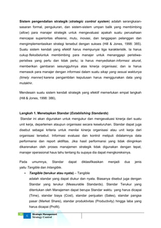 ‘18
6
Strategic Management
Strategy Control
Sistem pengendalian strategik (strategic control system) adalah serangkaian-
sasaran formal, pengukuran, dan sistem-sistem umpan balik yang membimbing
(allow) para manajer strategik untuk mengevaluasi apakah suatu perusahaan
mencapai superioritas efisiensi, mutu, inovasi, dan tanggapan pelanggan dan
mengimplementasikan strategi tersebut dengan sukses (Hill & Jones, 1998: 385).
Suatu sistem kendali yang efektif harus mempunyai tiga karakteristik. Ia harus
cukup fleksibeluntuk membimbing para manajer untuk menanggapi peristiwa-
peristiwa yang perlu dan tidak perlu; ia harus menyediakan informasi akurat,
memberikan gambaran sesungguhnya atas kinerja organisasi; dan ia harus
memasok para manajer dengan informasi dalam suatu sikap yang sesuai waktunya
(timely manner) karena pengambilan keputusan harus menggunakan data yang
mutakhir.
Mendesain suatu sistem kendali strategik yang efektif memerlukan empat langkah
(Hill & Jones, 1998: 386),
Langkah 1. Menetapkan Standar (Establishing Standards)
Standar ini akan digunakan untuk mengukur dan mengevaluasi kinerja dari suatu
unit kerja, departemen ataupun organisasi secara keseluruhan. Standar dapat juga
disebut sebagai kriteria untuk menilai kinerja organisasi atau unit kerja dari
organisasi tersebut. Informasi evaluasi dan kontrol meliputi didalamnya data
performansi dan report aktifitas. Jika hasil performansi yang tidak diinginkan
dikarenakan oleh proses manajemen strategik tidak digunakan dengan tepat,
manajer operasional haus tahu tentang itu supaya dia dapat mengkoreksinya.
Pada umumnya, Standar dapat diklasifikasikan menjadi dua jenis
yaitu Tangible dan Intangible.
 Tangible (terukur atau nyata) – Tangible
adalah standar yang dapat diukur dan nyata. Biasanya disebut juga dengan
Standar yang terukur (Measurable Standards). Standar Terukur yang
ditentukan oleh Manajemen dapat berupa Standar waktu yang harus dicapai
(Time), standar biaya (Cost), standar penjualan (Sales), standar pangsa
pasar (Market Share), standar produktivitas (Productivity) hingga laba yang
harus dicapai (Profit).
 