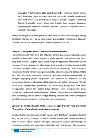 ‘18
7
Strategic Management
Strategy Control
 Intangible (Tidak Terukur atau tidak berwujud) – Intangible adalah standar
yang tidak dapat diukur secara moneter ataupun angka. Standar Intangible ini
lebih sulit diukur jika dibandingkan dengan standar tangible. Contohnya
Standar Intangible seperti sikap dan tingkah laku seorang karyawan,
penyimpangan pekerjaan seorang karyawan, kreativitas karyawan ataupun
kesetiaan pelanggan.
Pekerjaan Pengendalian Manajemen ini akan menjadi lebih mudah dengan adanya
penetapan standar ini. Hal ini dikarenakan pengendalian manajemen dilakukan
berdasarkan standar yang ditetapkan oleh manajemen itu sendiri.
Langkah 2. Mengukur Kinerja (Performance Measurement)
Performansi adalah hasil akhir dari aktivitas. Dimana pengukuran digunakan untuk
memilih penilaian performansi tergantung pada penilaian perusahaan dan tujuan
yang akan dicapai. Langkah kedua dalam fungsi Pengendalian Manajemen adalah
mengukur kinerja. Manajemen akan dapat lebih mudah mengukur kinerja apabila
unit/satuan ataupun kriteria kinerja telah ditentukan sebelumnya. Pada dasarnya,
Pengukuran kinerja harus berada pada unit atau satuan yang sama dengan kriteria
yang telah ditentukan. Unit/satuan atau tolak ukur harus terdefinisi dengan baik dan
seragam sepanjang proses pengukuran atau penilaian ini. Misalnya, jika kita
menentukan standar produktivitas adalah dalam bentuk satuan persentasi (%), kita
harus tetap menggunakan persentasi (%) untuk mengukurnya dan tidak boleh
menggunakan satuan lain seperti biaya (Rupiah) untuk mengukurnya. Suatu
perusahaan perlu untuk mengembangkan tindakan yang akan mempredikasi seperti
profit diantaranya. Hal ini dikenal sebagai steering control karena mereka mengukur
variabel yang mempengaruhi profit dimasa yang akan datang.
Langkah 3. Membandingkan kinerja aktual dengan Standar yang ditentukan
(Comparison of actual and standard performance)
Membandingkan kinerja aktual dengan standar yang ditentukan merupakan langkah
yang sangat penting. Langkah penetapan standar dan langkah pengukuran kinerja
pada dasarnya adalah langkah persiapan, sedangkan langkah perbandingan ini
merupakan langkah aktif yang harus dikerjakan oleh manajemen. Penyimpangan
 