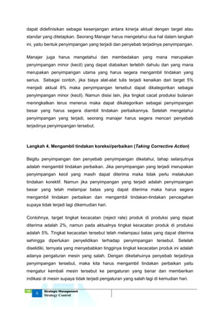 ‘18
8
Strategic Management
Strategy Control
dapat didefinisikan sebagai kesenjangan antara kinerja aktual dengan target atau
standar yang ditetapkan. Seorang Manajer harus mengetahui dua hal dalam langkah
ini, yaitu bentuk penyimpangan yang terjadi dan penyebab terjadinya penyimpangan.
Manajer juga harus mengetahui dan membedakan yang mana merupakan
penyimpangan minor (kecil) yang dapat diabaikan terlebih dahulu dan yang mana
merupakan penyimpangan utama yang harus segera mengambil tindakan yang
serius. Sebagai contoh, jika biaya alat-alat tulis terjadi kenaikan dari target 5%
menjadi aktual 8% maka penyimpangan tersebut dapat dikategorikan sebagai
penyimpangan minor (kecil). Namun disisi lain, jika tingkat cacat produksi bulanan
meningkatkan terus menerus maka dapat dikategorikan sebagai penyimpangan
besar yang harus segera diambil tindakan perbaikannya. Setelah mengetahui
penyimpangan yang terjadi, seorang manajer harus segera mencari penyebab
terjadinya penyimpangan tersebut.
Langkah 4. Mengambil tindakan koreksi/perbaikan (Taking Corrective Action)
Begitu penyimpangan dan penyebab penyimpangan diketahui, tahap selanjutnya
adalah mengambil tindakan perbaikan. Jika penyimpangan yang terjadi merupakan
penyimpangan kecil yang masih dapat diterima maka tidak perlu melakukan
tindakan korektif. Namun jika penyimpangan yang terjadi adalah penyimpangan
besar yang telah melampai batas yang dapat diterima maka harus segera
mengambil tindakan perbaikan dan mengambil tindakan-tindakan pencegahan
supaya tidak terjadi lagi dikemudian hari.
Contohnya, target tingkat kecacatan (reject rate) produk di produksi yang dapat
diterima adalah 2%, namun pada aktualnya tingkat kecacatan produk di produksi
adalah 5%. Tingkat kecacatan tersebut telah melampaui batas yang dapat diterima
sehingga diperlukan penyelidikan terhadap penyimpangan tersebut. Setelah
diselidiki, ternyata yang menyebabkan tingginya tingkat kecacatan produk ini adalah
adanya pengaturan mesin yang salah. Dengan diketahuinya penyebab terjadinya
penyimpangan tersebut, maka kita harus mengambil tindakan perbaikan yaitu
mengatur kembali mesin tersebut ke pengaturan yang benar dan memberikan
indikasi di mesin supaya tidak terjadi pengaturan yang salah lagi di kemudian hari.
 