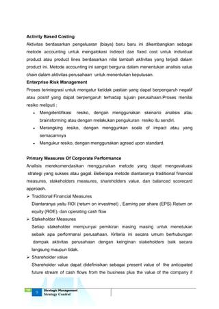‘18
9
Strategic Management
Strategy Control
Activity Based Costing
Aktivitas berdasarkan pengeluaran (biaya) baru baru ini dikembangkan sebagai
metode accounting untuk mengalokasi indirect dan fixed cost untuk individual
product atau product lines berdasarkan nilai tambah aktivitas yang terjadi dalam
product ini. Metode accounting ini sangat berguna dalam menentukan analisis value
chain dalam aktivitas perusahaan untuk menentukan keputusan.
Enterprise Risk Management
Proses terintegrasi untuk mengatur ketidak pastian yang dapat berpengaruh negatif
atau positif yang dapat berpengaruh terhadap tujuan perusahaan.Proses menilai
resiko meliputi ;
 Mengidentifikasi resiko, dengan menggunakan skenario analisis atau
brainstorming atau dengan melakukan pengukuran resiko itu sendiri.
 Merangking resiko, dengan menggunkan scale of impact atau yang
semacamnya
 Mengukur resiko, dengan menggunakan agreed upon standard.
Primary Measures Of Corporate Performance
Analisis merekomendasikan menggunakan metode yang dapat mengevaluasi
strategi yang sukses atau gagal. Beberapa metode diantaranya traditional financial
measures, stakeholders measures, shareholders value, dan balanced scorecard
approach.
 Traditional Financial Measures
Diantaranya yaitu ROI (return on investmet) , Earning per share (EPS) Return on
equity (ROE), dan operating cash flow
 Stakeholder Measures
Setiap stakeholder mempunyai pemikiran masing masing untuk menetukan
sebaik apa performansi perusahaan. Kriteria ini secara umum berhubungan
dampak aktivitas perusahaan dengan keinginan stakeholders baik secara
langsung maupun tidak.
 Shareholder value
Shareholder value dapat didefinisikan sebagai present value of the anticipated
future stream of cash flows from the business plus the value of the company if
 
