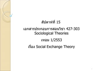 สัปดาห์ที่  15  เอกสารประกอบการสอนวิชา  427-303 Sociological Theories เทอม  1/2553 เรื่อง  Social Exchange Theory 