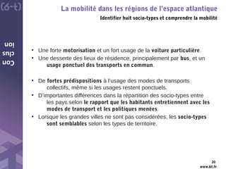 www.6t.fr
Con
clus
ion
La mobilité dans les régions de l’espace atlantique
Identifier huit socio-types et comprendre la mobilité
20
• Une forte motorisation et un fort usage de la voiture particulière.
• Une desserte des lieux de résidence, principalement par bus, et un
usage ponctuel des transports en commun.
• De fortes prédispositions à l’usage des modes de transports
collectifs, même si les usages restent ponctuels.
• D’importantes différences dans la répartition des socio-types entre
les pays selon le rapport que les habitants entretiennent avec les
modes de transport et les politiques menées.
• Lorsque les grandes villes ne sont pas considérées, les socio-types
sont semblables selon les types de territoire.
 