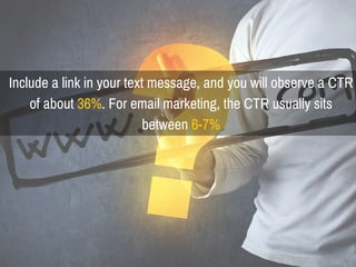 Include a link in your text message, and you will observe a CTR
of about 36%. For email marketing, the CTR usually sits
between 6-7%
 